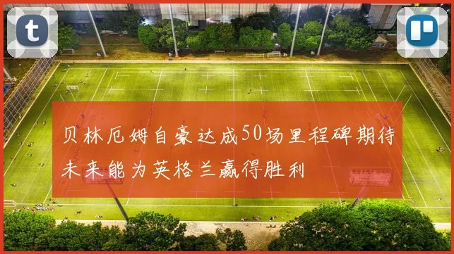 贝林厄姆自豪达成50场里程碑期待未来能为英格兰赢得胜利
