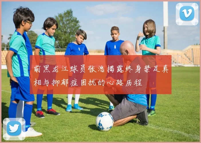 前黑龙江球员张浩揭露终身禁足真相与抑郁症困扰的心路历程