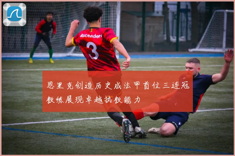 恩里克创造历史成法甲首位三连冠教练展现卓越执教能力