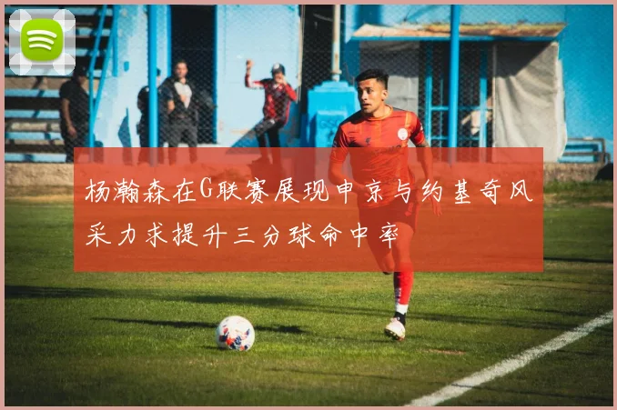 杨瀚森在G联赛展现申京与约基奇风采力求提升三分球命中率