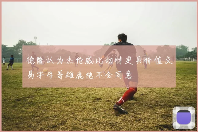 德隆认为杰伦威比切特更具价值交易字母哥雄鹿绝不会同意