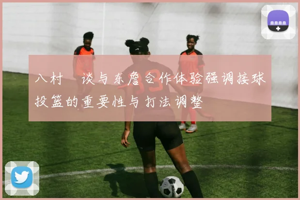 八村塁谈与东詹合作体验强调接球投篮的重要性与打法调整