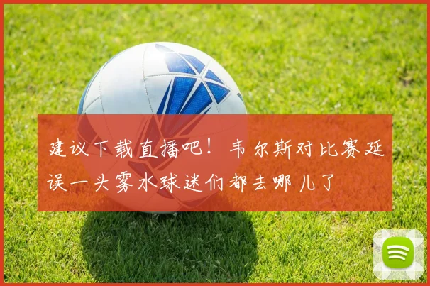 建议下载直播吧！韦尔斯对比赛延误一头雾水球迷们都去哪儿了