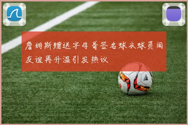詹姆斯赠送字母哥签名球衣球员间友谊再升温引发热议