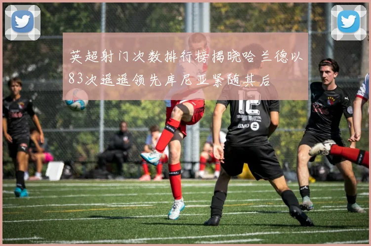 英超射门次数排行榜揭晓哈兰德以83次遥遥领先库尼亚紧随其后