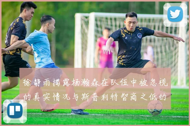 徐静雨揭露杨瀚森在队伍中被忽视的真实情况与斯普利特智商之低的尴尬真相