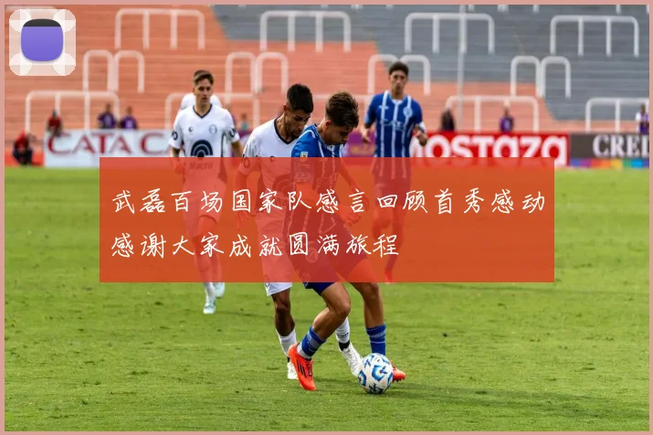 武磊百场国家队感言回顾首秀感动感谢大家成就圆满旅程