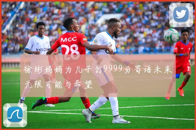 徐彬妈妈为儿子打9999分寄语未来无限可能与希望