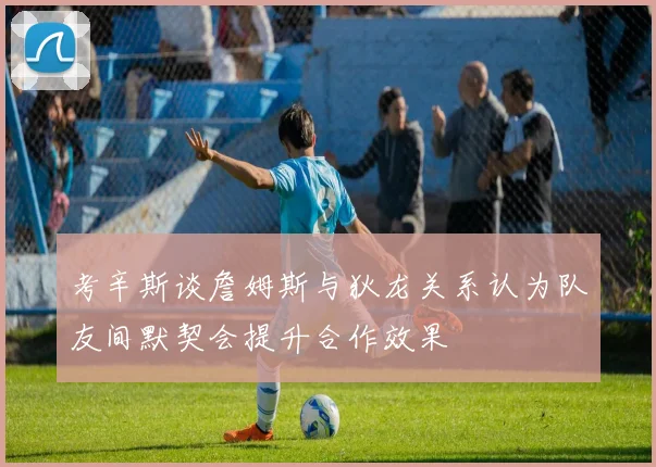 考辛斯谈詹姆斯与狄龙关系认为队友间默契会提升合作效果