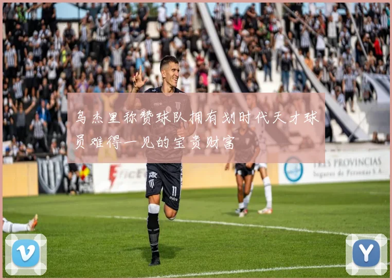 乌杰里称赞球队拥有划时代天才球员难得一见的宝贵财富