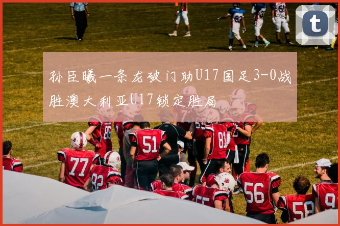 孙臣曦一条龙破门助U17国足3-0战胜澳大利亚U17锁定胜局