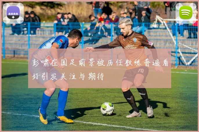 彭啸在国足前景被历任教练普遍看好引发关注与期待