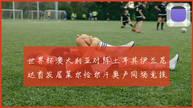 世界杯澳大利亚对阵土耳其伊兰昆达首发居莱尔恰尔汗奥卢同场竞技