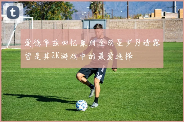 爱德华兹回忆康利全明星岁月透露曾是其2K游戏中的最爱选择