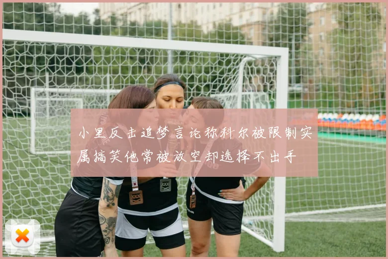 小里反击追梦言论称科尔被限制实属搞笑他常被放空却选择不出手