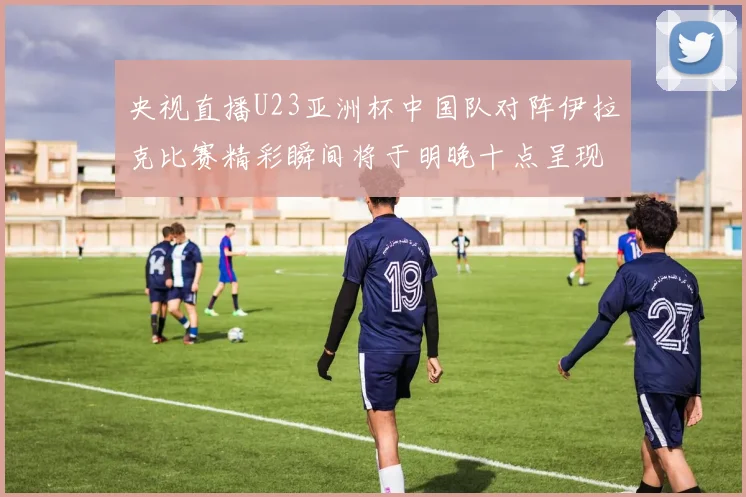 央视直播U23亚洲杯中国队对阵伊拉克比赛精彩瞬间将于明晚十点呈现