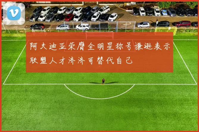 阿夫迪亚荣膺全明星称号谦逊表示联盟人才济济可替代自己