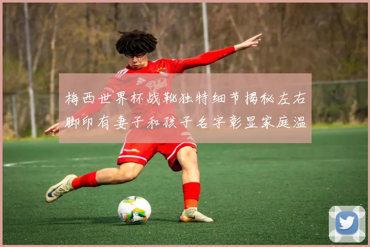 梅西世界杯战靴独特细节揭秘左右脚印有妻子和孩子名字彰显家庭温暖