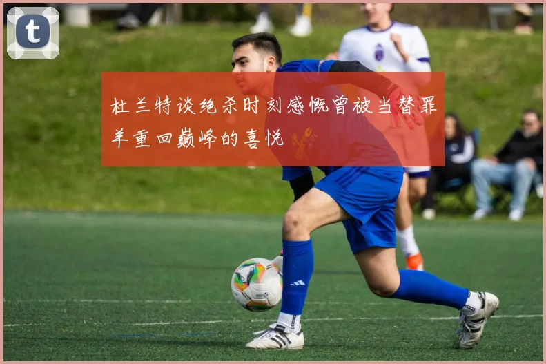 杜兰特谈绝杀时刻感慨曾被当替罪羊重回巅峰的喜悦