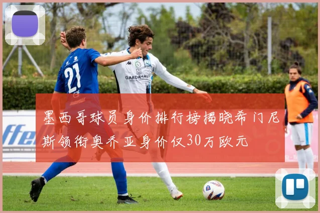 墨西哥球员身价排行榜揭晓希门尼斯领衔奥乔亚身价仅30万欧元