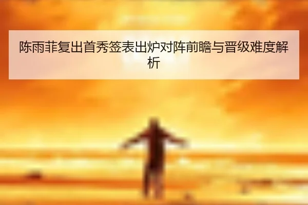 陈雨菲复出首秀签表出炉对阵前瞻与晋级难度解析